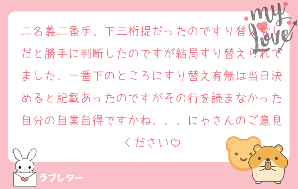 二名義二番手、下三桁提だったのですり替えなしだと勝手に判断したのですが結局すり替えられてました、一番下のところにすり替え有無は当日決めると記載あったのですがその行を読まなかった自分の自業自得ですかね、、、にゃさんのご意見ください