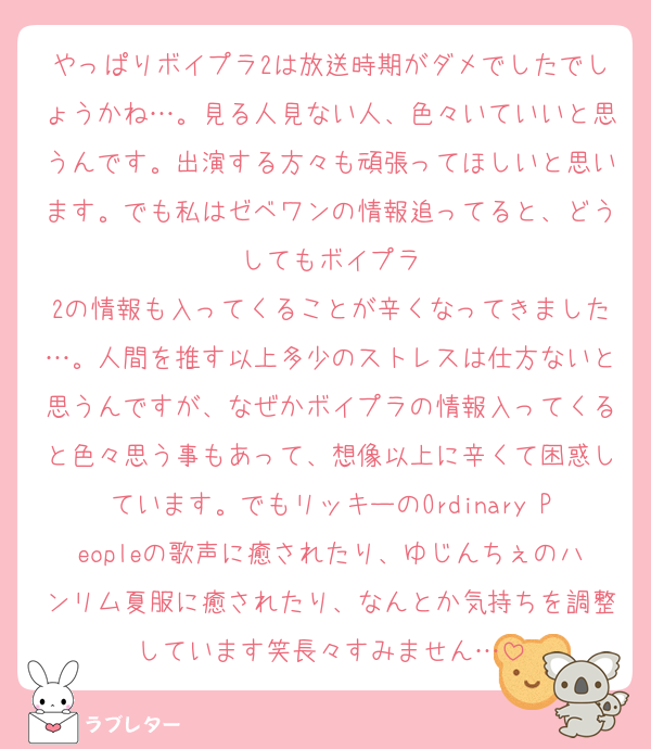 やっぱりボイプラ2は放送時期がダメでしたでしょうかね…。見る人見ない人、色々いていいと思うんです。出演する方々も頑張ってほしいと思います。でも私はゼベワンの情報追ってると、どうしてもボイプラ
2の情報も入ってくることが辛くなってきました…。人間を推す以上多少のストレスは仕方ないと思うんですが、なぜかボイプラの情報入ってくると色々思う事もあって、想像以上に辛くて困惑しています。でもリッキーのOrdinary Peopleの歌声に癒されたり、ゆじんちぇのハンリム夏服に癒されたり、なんとか気持ちを調整しています笑長々すみません…