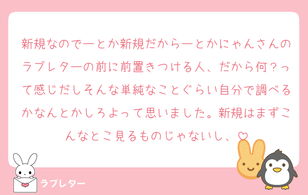 新規なのでーとか新規だからーとかにゃんさんのラブレターの前に前置きつける人、だから何？って感じだしそんな単純なことぐらい自分で調べるかなんとかしろよって思いました。新規はまずこんなとこ見るものじゃないし、