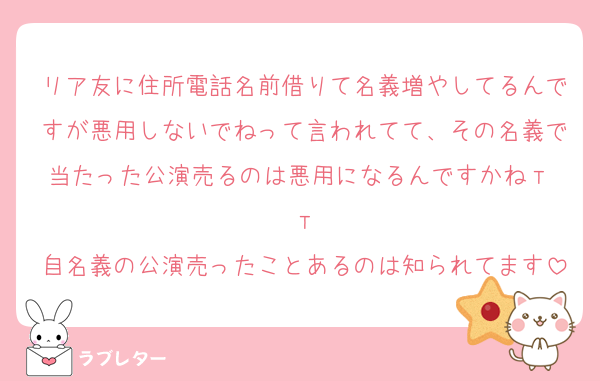 リア友に住所電話名前借りて名義増やしてるんですが悪用しないでねって言われてて、その名義で当たった公演売るのは悪用になるんですかねт т
自名義の公演売ったことあるのは知られてます