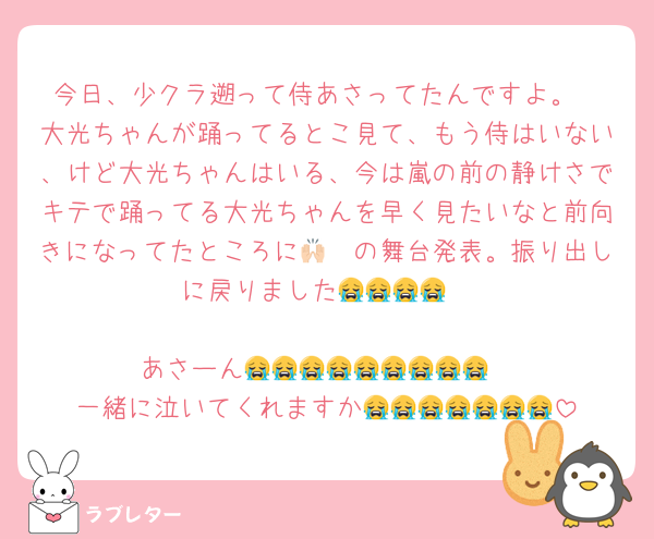 今日、少クラ遡って侍あさってたんですよ。
大光ちゃんが踊ってるとこ見て、もう侍はいない、けど大光ちゃんはいる、今は嵐の前の静けさでキテで踊ってる大光ちゃんを早く見たいなと前向きになってたところに🙌🏻の舞台発表。振り出しに戻りました😭😭😭😭

あさーん😭😭😭😭😭😭😭😭😭
一緒に泣いてくれますか😭😭😭😭😭😭😭