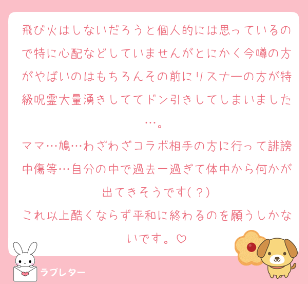 飛び火はしないだろうと個人的には思っているので特に心配などしていませんがとにかく今噂の方がやばいのはもちろんその前にリスナーの方が特級呪霊大量湧きしててドン引きしてしまいました…。
ママ…鳩…わざわざコラボ相手の方に行って誹謗中傷等…自分の中で過去一過ぎて体中から何かが出てきそうです(？)
これ以上酷くならず平和に終わるのを願うしかないです。