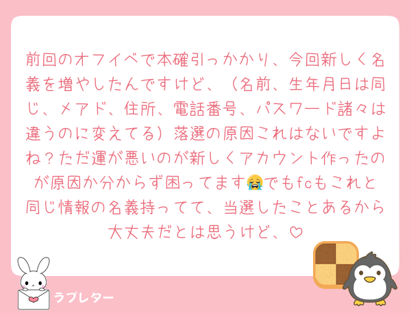 前回のオフイベで本確引っかかり、今回新しく名義を増やしたんですけど、（名前、生年月日は同じ、メアド、住所、電話番号、パスワード諸々は違うのに変えてる）落選の原因これはないですよね？ただ運が悪いのが新しくアカウント作ったのが原因か分からず困ってます😭でもfcもこれと同じ情報の名義持ってて、当選したことあるから大丈夫だとは思うけど、