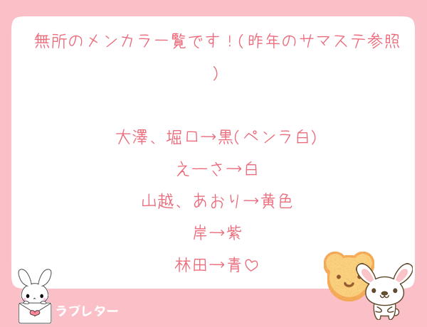 無所のメンカラ一覧です！(昨年のサマステ参照)

大澤、堀口→黒(ペンラ白)
えーさ→白
山越、あおり→黄色
岸→紫
林田→青