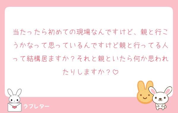 当たったら初めての現場なんですけど、親と行こうかなって思っているんですけど親と行ってる人って結構居ますか？それと親といたら何か思われたりしますか？