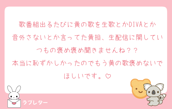 歌番組出るたびに黄の歌を生歌とかDIVAとか音外さないとか言ってた黄担、生配信に関していつもの褒め褒め聞きませんね？？
本当に恥ずかしかったのでもう黄の歌褒めないでほしいです。