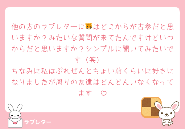 他の方のラブレターに🐯はどこからが古参だと思いますか？みたいな質問が来てたんですけどいつからだと思いますか？シンプルに聞いてみたいです（笑）
ちなみに私はぷれぜんとちょい前くらいに好きになりましたが周りの友達はどんどんいなくなってます🥲