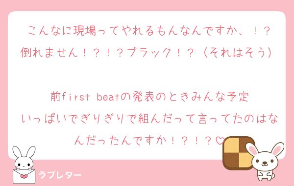 こんなに現場ってやれるもんなんですか、！？
倒れません！？！？ブラック！？（それはそう）
前first beatの発表のときみんな予定いっぱいでぎりぎりで組んだって言ってたのはなんだったんですか！？！？