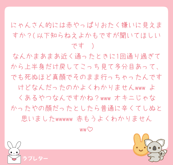 にゃんさん的には赤やっぱりおたく嫌いに見えますか？(以下知らねえよかもですが聞いてほしいです🥲)
なんかまあまあ近く通ったときに1回通り過ぎてから上半身だけ戻してこっち見て多分目あって、でも死ぬほど真顔でそのまま行っちゃったんですけどなんだったのかよくわかりませんwww よくあるやつなんですかね？www オキニじゃなかったやの顔だったとしたら普通に辛くてしぬと思いましたwwwww 赤もうよくわかりませんww
