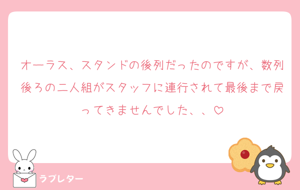 オーラス、スタンドの後列だったのですが、数列後ろの二人組がスタッフに連行されて最後まで戻ってきませんでした、、
