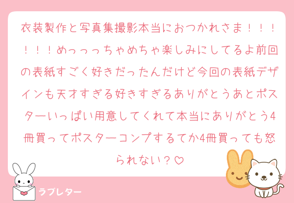 衣装製作と写真集撮影本当におつかれさま！！！！！！めっっっちゃめちゃ楽しみにしてるよ前回の表紙すごく好きだったんだけど今回の表紙デザインも天才すぎる好きすぎるありがとうあとポスターいっぱい用意してくれて本当にありがとう4冊買ってポスターコンプするてか4冊買っても怒られない？