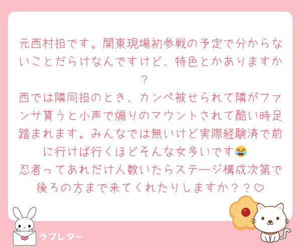 元西村担です。関東現場初参戦の予定で分からないことだらけなんですけど、特色とかありますか？
西では隣同担のとき、カンペ被せられて隣がファンサ貰うと小声で煽りのマウントされて酷い時足踏まれます。みんなでは無いけど実際経験済で前に行けば行くほどそんな女多いです😂
忍者ってあれだけ人数いたらステージ構成次第で後ろの方まで来てくれたりしますか？？