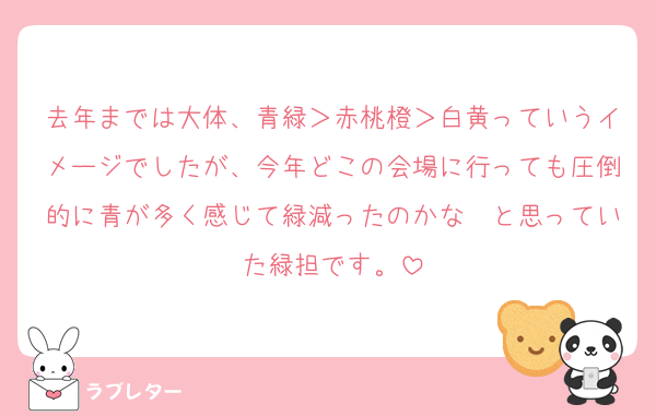 去年までは大体、青緑＞赤桃橙＞白黄っていうイメージでしたが、今年どこの会場に行っても圧倒的に青が多く感じて緑減ったのかな〜と思っていた緑担です。