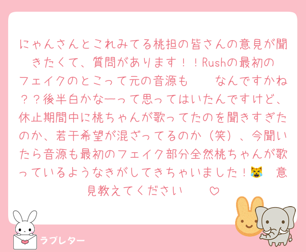 にゃんさんとこれみてる桃担の皆さんの意見が聞きたくて、質問があります！！Rushの最初のフェイクのとこって元の音源も🤍🩷なんですかね？？後半白かなーって思ってはいたんですけど、休止期間中に桃ちゃんが歌ってたのを聞きすぎたのか、若干希望が混ざってるのか（笑）、今聞いたら音源も最初のフェイク部分全然桃ちゃんが歌っているようなきがしてきちゃいました！😹🥲意見教えてください🥺🥺