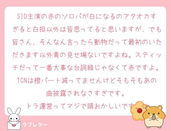 SID主演の赤のソロパが白になるのアタオカすぎると白担以外は皆思ってると思いますが、でも皆さん、そんなん言ったら動物だって最初のいただきます以外青の見せ場ないですよね。スティッチだって一番大事な台詞緑じゃなくて赤ですよ。TCNは橙パート減ってませんけどそもそもあの曲披露されなさすぎです。
トラ運営ってマジで頭おかしいです。