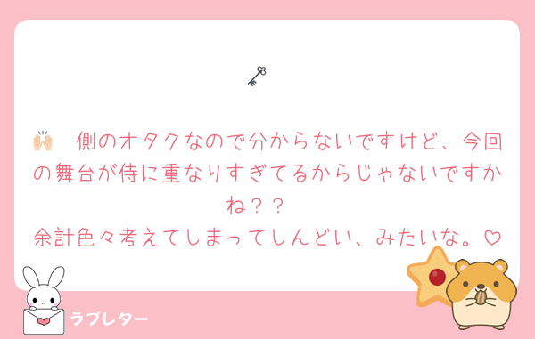 🗝

🙌🏻側のオタクなので分からないですけど、今回の舞台が侍に重なりすぎてるからじゃないですかね？？
余計色々考えてしまってしんどい、みたいな。