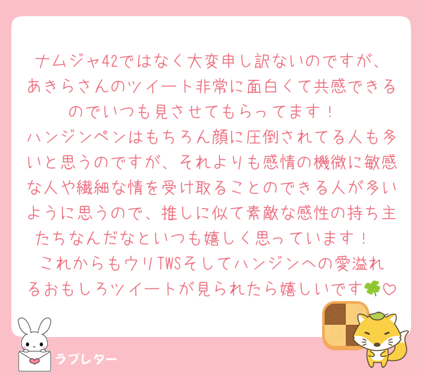 ナムジャ42ではなく大変申し訳ないのですが、あきらさんのツイート非常に面白くて共感できるのでいつも見させてもらってます！
ハンジンペンはもちろん顔に圧倒されてる人も多いと思うのですが、それよりも感情の機微に敏感な人や繊細な情を受け取ることのできる人が多いように思うので、推しに似て素敵な感性の持ち主たちなんだなといつも嬉しく思っています！
これからもウリTWSそしてハンジンへの愛溢れるおもしろツイートが見られたら嬉しいです🍀