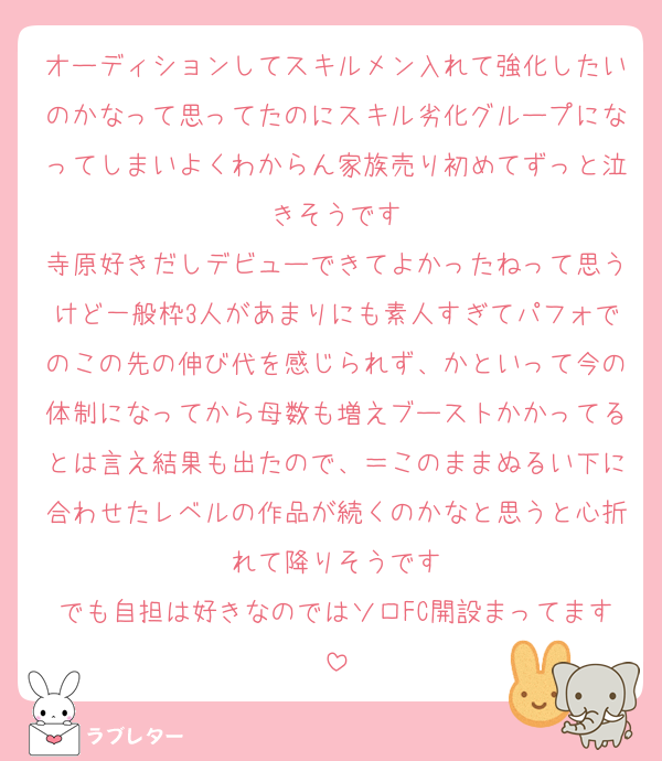 オーディションしてスキルメン入れて強化したいのかなって思ってたのにスキル劣化グループになってしまいよくわからん家族売り初めてずっと泣きそうです
寺原好きだしデビューできてよかったねって思うけど一般枠3人があまりにも素人すぎてパフォでのこの先の伸び代を感じられず、かといって今の体制になってから母数も増えブーストかかってるとは言え結果も出たので、＝このままぬるい下に合わせたレベルの作品が続くのかなと思うと心折れて降りそうです
でも自担は好きなのではソロFC開設まってます