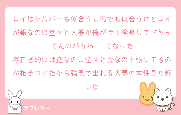 ロイはシルバーも似合うし何でも似合うけどロイが銀なのに堂々と大夢が俺が金！強奪してドヤってんのがうわ···てなった
存在感的には逆なのに堂々と金なの主張してるのが相手ロイだから強気で出れる大夢の本性見た感じ