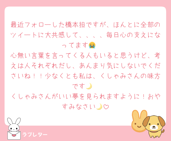 最近フォローした橋本担ですが、ほんとに全部のツイートに大共感して、、、、毎日心の支えになってます🥹😭
心無い言葉を言ってくる人もいると思うけど、考えは人それぞれだし、あんまり気にしないでくださいね！！少なくとも私は、くしゃみさんの味方です🌙
くしゃみさんがいい夢を見られますように！おやすみなさい🌙