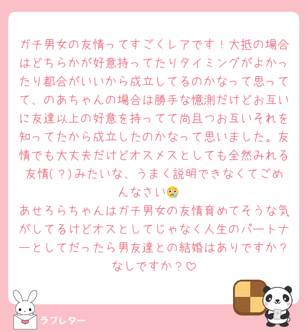 ガチ男女の友情ってすごくレアです！大抵の場合はどちらかが好意持ってたりタイミングがよかったり都合がいいから成立してるのかなって思ってて、のあちゃんの場合は勝手な憶測だけどお互いに友達以上の好意を持ってて尚且つお互いそれを知ってたから成立したのかなって思いました。友情でも大丈夫だけどオスメスとしても全然みれる友情(？)みたいな、うまく説明できなくてごめんなさい😢
あせろらちゃんはガチ男女の友情育めてそうな気がしてるけどオスとしてじゃなく人生のパートナーとしてだったら男友達との結婚はありですか？なしですか？