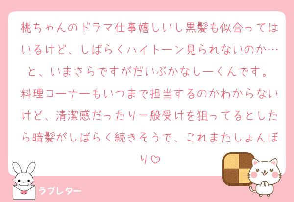 桃ちゃんのドラマ仕事嬉しいし黒髪も似合ってはいるけど、しばらくハイトーン見られないのか…と、いまさらですがだいぶかなしーくんです。
料理コーナーもいつまで担当するのかわからないけど、清潔感だったり一般受けを狙ってるとしたら暗髪がしばらく続きそうで、これまたしょんぼり