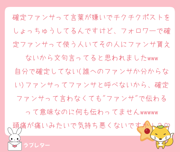 確定ファンサって言葉が嫌いでチクチクポストをしょっちゅうしてるんですけど、フォロワーで確定ファンサって使う人いてその人にファンサ貰えないから文句言ってると思われましたwww
自分で確定してない(誰へのファンサか分からない)ファンサってファンサと呼べないから、確定ファンサって言わなくても"ファンサ"で伝わるって意味なのに何も伝わってませんwwwww
頭痛が痛いみたいで気持ち悪くないですか！？