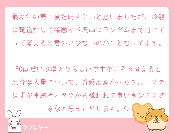 最初⏰の売上見た時すごいと思いましたが、冷静に麺追加して接触イベ沢山にランダムまで付けてって考えると意外に少ないのか？となってます。
FCはだいぶ増えたらしいですが。そう考えると厄介婆大量について、好感度高かったグループのはずが事務所オタクから嫌われて良い事なさすぎるなと思ったりします。