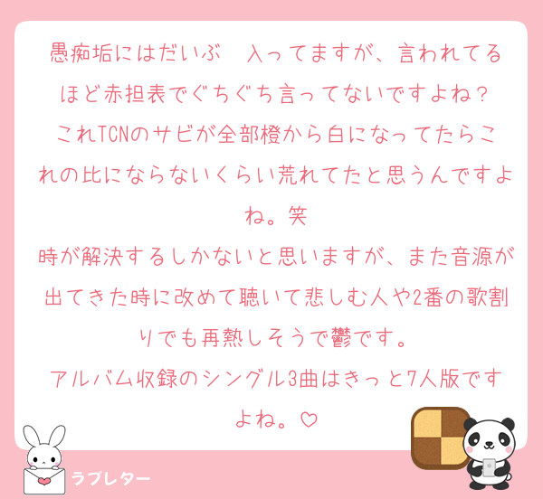 愚痴垢にはだいぶ✉️入ってますが、言われてるほど赤担表でぐちぐち言ってないですよね？
これTCNのサビが全部橙から白になってたらこれの比にならないくらい荒れてたと思うんですよね。笑
時が解決するしかないと思いますが、また音源が出てきた時に改めて聴いて悲しむ人や2番の歌割りでも再熱しそうで鬱です。
アルバム収録のシングル3曲はきっと7人版ですよね。