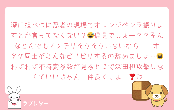 深田担べつに忍者の現場でオレンジペンラ振りますとか言ってなくない？😅偏見でしょー？？そんなとんでもノンデリそうそういないから〜❣️オタク同士がこんなピリピリするの辞めましょー😆わざわざ不特定多数が見るとこで深田担攻撃しなくていいじゃん❣️仲良くしよー🩷