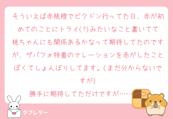 そういえば赤桃橙でビクドン行ってた日、赤が初めてのことにトライ(?)みたいなこと書いてて桃ちゃんにも関係あるかなって期待してたのですが、ザパフォ特番のナレーションを赤がしたことぽくてしょんぼりしてます。(まだ分からないですが)
勝手に期待してただけですが………