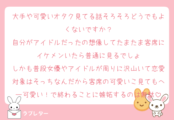 大手や可愛いオタク見てる話そろそろどうでもよくないですか？
自分がアイドルだったの想像してたまたま客席にイケメンいたら普通に見るでしょ
しかも普段女優やアイドルが周りに沢山いて恋愛対象はそっちなんだから客席の可愛いこ見てもへー可愛い！で終わることに嫉妬するのは無駄