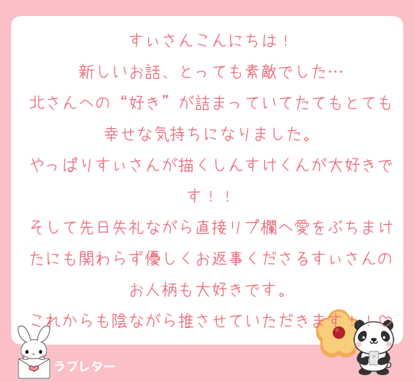 すぃさんこんにちは！
新しいお話、とっても素敵でした…
北さんへの“好き”が詰まっていてたてもとても幸せな気持ちになりました。
やっぱりすぃさんが描くしんすけくんが大好きです！！
そして先日失礼ながら直接リプ欄へ愛をぶちまけたにも関わらず優しくお返事くださるすぃさんのお人柄も大好きです。
これからも陰ながら推させていただきます！！