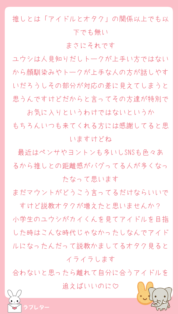 推しとは「アイドルとオタク」の関係以上でも以下でも無い
まさにそれです
ユウシは人見知りだしトークが上手い方ではないから顔馴染みやトークが上手な人の方が話しやすいだろうしその部分が対応の差に見えてしまうと思うんですけどだからと言ってその方達が特別でお気に入りというわけではないというか
もちろんいつも来てくれる方には感謝してると思いますけどね
最近はペンサやヨントンも多いしSNSも色々あるから推しとの距離感がバグってる人が多くなったなって思います
まだマウントがどうこう言ってるだけならいいですけど説教オタクが増えたと思いませんか？
小学生のユウシがカイくんを見てアイドルを目指した時はこんな時代じゃなかったしなんでアイドルになったんだって説教かましてるオタク見るとイライラします
合わないと思ったら離れて自分に合うアイドルを追えばいいのに