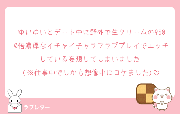 ゆいゆいとデート中に野外で生クリームの9500倍濃厚なイチャイチャラブラブプレイでエッチしている妄想してしまいました♡
(※仕事中でしかも想像中にコケました)