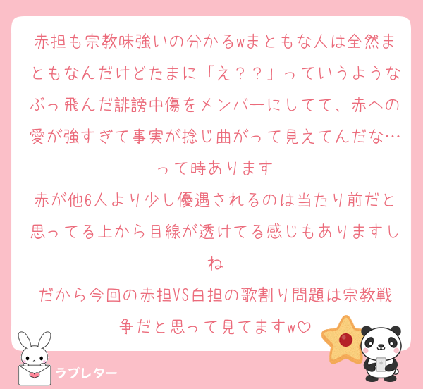 赤担も宗教味強いの分かるwまともな人は全然まともなんだけどたまに「え？？」っていうようなぶっ飛んだ誹謗中傷をメンバーにしてて、赤への愛が強すぎて事実が捻じ曲がって見えてんだな…って時あります
赤が他6人より少し優遇されるのは当たり前だと思ってる上から目線が透けてる感じもありますしね
だから今回の赤担VS白担の歌割り問題は宗教戦争だと思って見てますw