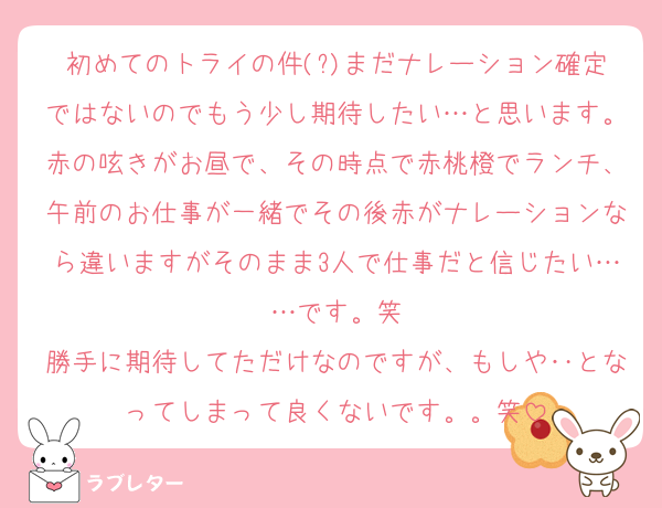 初めてのトライの件(?)まだナレーション確定ではないのでもう少し期待したい…と思います。赤の呟きがお昼で、その時点で赤桃橙でランチ、午前のお仕事が一緒でその後赤がナレーションなら違いますがそのまま3人で仕事だと信じたい……です。笑
勝手に期待してただけなのですが、もしや‥となってしまって良くないです。。笑