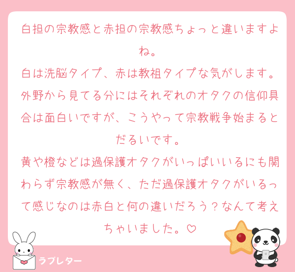 白担の宗教感と赤担の宗教感ちょっと違いますよね。
白は洗脳タイプ、赤は教祖タイプな気がします。外野から見てる分にはそれぞれのオタクの信仰具合は面白いですが、こうやって宗教戦争始まるとだるいです。
黄や橙などは過保護オタクがいっぱいいるにも関わらず宗教感が無く、ただ過保護オタクがいるって感じなのは赤白と何の違いだろう？なんて考えちゃいました。