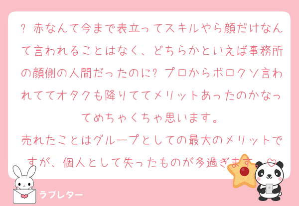 ⏰赤なんて今まで表立ってスキルやら顔だけなんて言われることはなく、どちらかといえば事務所の顔側の人間だったのに⏰プロからボロクソ言われててオタクも降りててメリットあったのかなってめちゃくちゃ思います。
売れたことはグループとしての最大のメリットですが、個人として失ったものが多過ぎます。