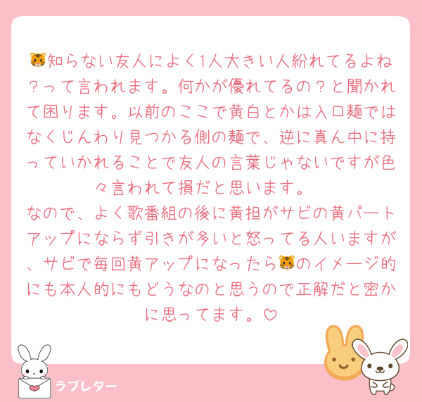 🐯知らない友人によく1人大きい人紛れてるよね？って言われます。何かが優れてるの？と聞かれて困ります。以前のここで黄白とかは入口麺ではなくじんわり見つかる側の麺で、逆に真ん中に持っていかれることで友人の言葉じゃないですが色々言われて損だと思います。
なので、よく歌番組の後に黄担がサビの黄パートアップにならず引きが多いと怒ってる人いますが、サビで毎回黄アップになったら🐯のイメージ的にも本人的にもどうなのと思うので正解だと密かに思ってます。