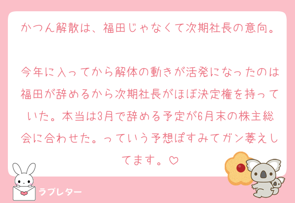 かつん解散は、福田じゃなくて次期社長の意向。
今年に入ってから解体の動きが活発になったのは福田が辞めるから次期社長がほぼ決定権を持っていた。本当は3月で辞める予定が6月末の株主総会に合わせた。っていう予想ぽすみてガン萎えしてます。