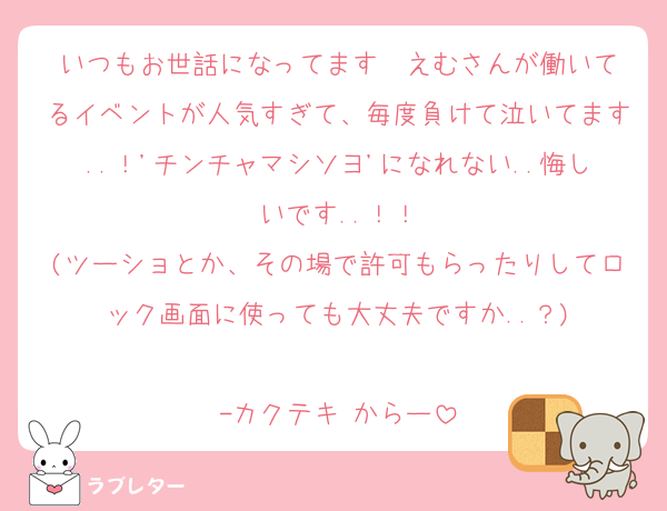いつもお世話になってます❣️えむさんが働いてるイベントが人気すぎて、毎度負けて泣いてます..！'チンチャマシソヨ'になれない..悔しいです..！！
(ツーショとか、その場で許可もらったりしてロック画面に使っても大丈夫ですか..？)

-カクテキ からー