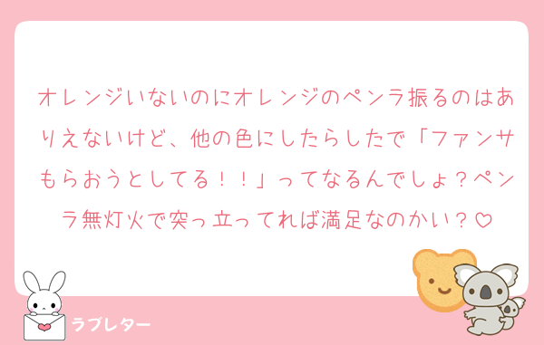 オレンジいないのにオレンジのペンラ振るのはありえないけど、他の色にしたらしたで「ファンサもらおうとしてる！！」ってなるんでしょ？ペンラ無灯火で突っ立ってれば満足なのかい？