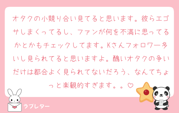 オタクの小競り合い見てると思います。彼らエゴサしまくってるし、ファンが何を不満に思ってるかとかもチェックしてます。Kさんフォロワー多いし見られてると思いますよ。醜いオタクの争いだけは都合よく見られてないだろう、なんてちょっと楽観的すぎます。。