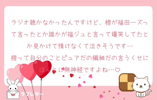ラジオ聴かなかったんですけど、橙が福田ーズって言ったとか誰かが福ジュと言って爆笑してたとか見かけて情けなくて泣きそうです…
橙って自分のことピュアだの繊細だの言うくせにほんとに無神経ですよね…