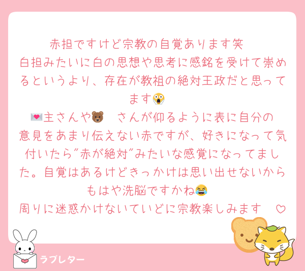 赤担ですけど宗教の自覚あります笑
白担みたいに白の思想や思考に感銘を受けて崇めるというより、存在が教祖の絶対王政だと思ってます😱
💌主さんや🐻‍❄️さんが仰るように表に自分の意見をあまり伝えない赤ですが、好きになって気付いたら"赤が絶対"みたいな感覚になってました。自覚はあるけどきっかけは思い出せないからもはや洗脳ですかね😂
周りに迷惑かけないていどに宗教楽しみます🥰