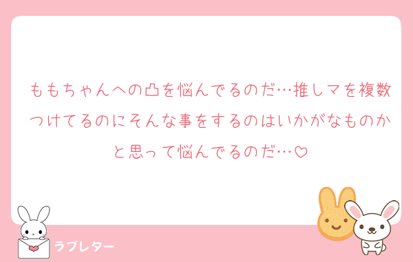 ももちゃんへの凸を悩んでるのだ…推しマを複数つけてるのにそんな事をするのはいかがなものかと思って悩んでるのだ…
