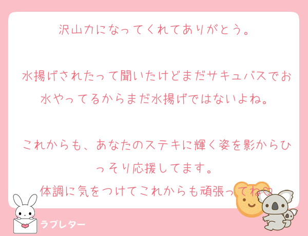 沢山力になってくれてありがとう。

水揚げされたって聞いたけどまだサキュバスでお水やってるからまだ水揚げではないよね。

これからも、あなたのステキに輝く姿を影からひっそり応援してます。
体調に気をつけてこれからも頑張ってね