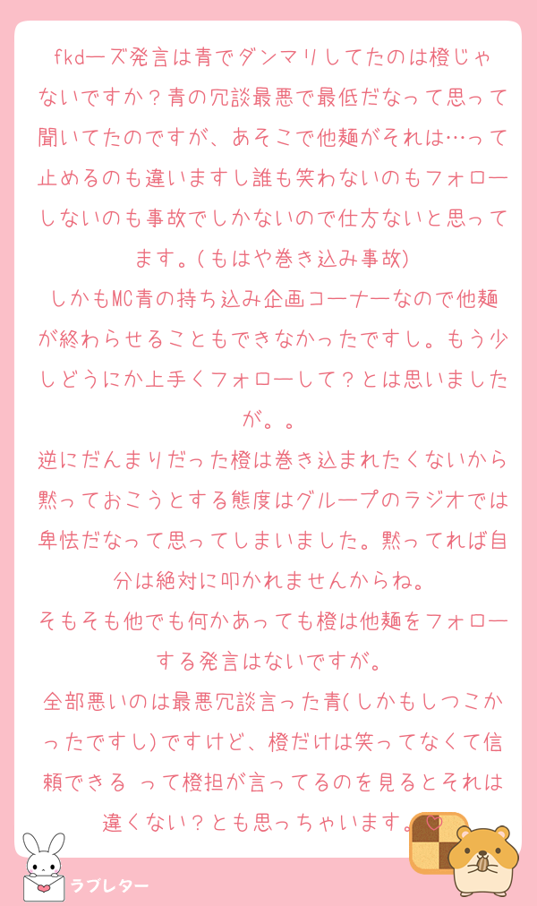 fkdーズ発言は青でダンマリしてたのは橙じゃないですか？青の冗談最悪で最低だなって思って聞いてたのですが、あそこで他麺がそれは…って止めるのも違いますし誰も笑わないのもフォローしないのも事故でしかないので仕方ないと思ってます。(もはや巻き込み事故)
しかもMC青の持ち込み企画コーナーなので他麺が終わらせることもできなかったですし。もう少しどうにか上手くフォローして？とは思いましたが。。
逆にだんまりだった橙は巻き込まれたくないから黙っておこうとする態度はグループのラジオでは卑怯だなって思ってしまいました。黙ってれば自分は絶対に叩かれませんからね。
そもそも他でも何かあっても橙は他麺をフォローする発言はないですが。
全部悪いのは最悪冗談言った青(しかもしつこかったですし)ですけど、橙だけは笑ってなくて信頼できる♡って橙担が言ってるのを見るとそれは違くない？とも思っちゃいます。