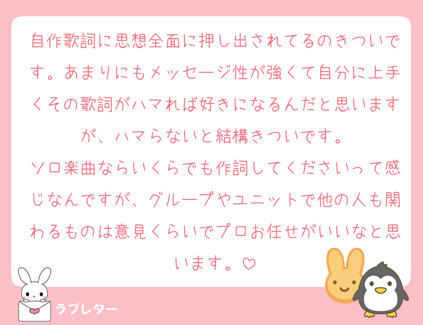 自作歌詞に思想全面に押し出されてるのきついです。あまりにもメッセージ性が強くて自分に上手くその歌詞がハマれば好きになるんだと思いますが、ハマらないと結構きついです。
ソロ楽曲ならいくらでも作詞してくださいって感じなんですが、グループやユニットで他の人も関わるものは意見くらいでプロお任せがいいなと思います。